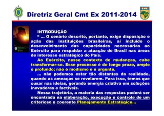 INTRODUÇÃO
“ ... O cenário descrito, portanto, exige disposição e
ação das instituições brasileiras, aí incluído o
desenvolvimento das capacidades necessárias ao
Exército para respaldar a atuação do Brasil nas áreas
de interesse estratégico do País.
Ao Exército, nesse contexto de mudanças, cabe
Diretriz GeralDiretriz Geral CmtCmt Ex 2011Ex 2011--20142014
Ao Exército, nesse contexto de mudanças, cabe
transformar-se. Esse processo é de longo prazo, amplo
e profundo; não é modismo e é urgente.
... não podemos estar tão distantes da realidade,
quando as ameaças se revelarem. Para isso, temos que
ousar nas ideias, gerando energia criativa em soluções
inovadoras e factíveis.
Nessa trajetória, a maioria das respostas poderá ser
encontrada na elaboração, execução e controle de um
criterioso e coerente Planejamento Estratégico...”
 