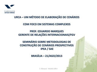 1 1E. Marques - Modelo URCA
URCA – UM MÉTODO DE ELABORAÇÃO DE CENÁRIOS
COM FOCO EM SISTEMAS COMPLEXOS
PROF. EDUARDO MARQUES
GERENTE DE RELAÇÕES INTERNACIONAIS/FGV
SEMINÁRIO SOBRE METODOLOGIAS DE
CONSTRUÇÃO DE CENÁRIOS PROSPECTIVOS
IPEA / SAE
BRASÍLIA – 21/AGO/2013
 