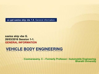 VEHICLE BODY ENGINEERING
saeiss skip vbe G.
26/03/2016 Session 1-1.
GENERAL INFORMATION
cc ppt saeiss skip vbe 1.0. General information-
- Coomarasamy. C – Formerly Professor / Automobile Engineering
Bharath University
 