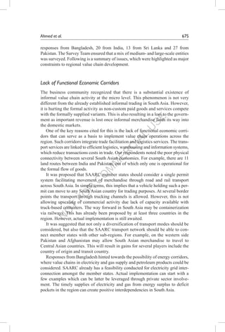N
O
T
FO
R
C
O
M
M
ER
C
IAL
U
SE
Ahmed et al.	 67S
responses from Bangladesh, 20 from India, 13 from Sri Lanka and 27 from
Pakistan. The Survey Team ensured that a mix of medium- and large-scale entities
was surveyed. Following is a summary of issues, which were highlighted as major
constraints to regional value chain development.
Lack of Functional Economic Corridors
The business community recognized that there is a substantial existence of
informal value chain activity at the micro level. This phenomenon is not very
different from the already established informal trading in South Asia. However,
it is hurting the formal activity as non-custom paid goods and services compete
with the formally supplied variants. This is also resulting in a loss to the govern-
ment as important revenue is lost once informal merchandise finds its way into
the domestic markets.
One of the key reasons cited for this is the lack of functional economic corri-
dors that can serve as a basis to implement value chain operations across the
region. Such corridors integrate trade facilitation and logistics services. The trans-
port services are linked to efficient logistics, warehousing and information systems,
which reduce transactions costs in trade. Our respondents noted the poor physical
connectivity between several South Asian economies. For example, there are 11
land routes between India and Pakistan, out of which only one is operational for
the formal flow of goods.
It was proposed that SAARC member states should consider a single permit
system facilitating movement of merchandise through road and rail transport
across South Asia. In simple terms, this implies that a vehicle holding such a per-
mit can move to any South Asian country for trading purposes. At several border
points the transport through trucking channels is allowed. However, this is not
allowing upscaling of commercial activity due lack of capacity available with
truck-based containers. The way forward in South Asia may be containerization
via railways. This has already been proposed by at least three countries in the
region. However, actual implementation is still awaited.
It was suggested that not only a diversification of transport modes should be
considered, but also that the SAARC transport network should be able to con-
nect member states with other sub-regions. For example, on the western side
Pakistan and Afghanistan may allow South Asian merchandise to travel to
Central Asian countries. This will result in gains for several players include the
country of origin and transit country.
Responses from Bangladesh hinted towards the possibility of energy corridors,
where value chains in electricity and gas supply and petroleum products could be
considered. SAARC already has a feasibility conducted for electricity grid inter-
connection amongst the member states. Actual implementation can start with a
few examples which can be latter be leveraged through private sector involve-
ment. The timely supplies of electricity and gas from energy surplus to deficit
pockets in the region can create positive interdependencies in South Asia.
 