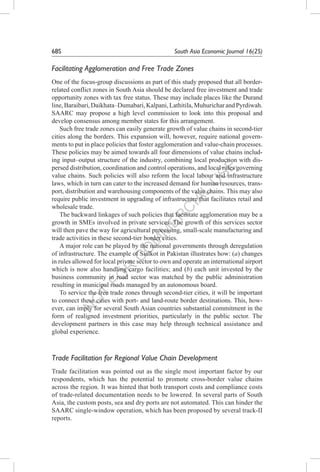 N
O
T
FO
R
C
O
M
M
ER
C
IAL
U
SE
68S	 South Asia Economic Journal 16(2S)
Facilitating Agglomeration and Free Trade Zones
One of the focus-group discussions as part of this study proposed that all border-
related conflict zones in South Asia should be declared free investment and trade
opportunity zones with tax free status. These may include places like the Durand
line,Baraibari,Daikhata–Dumabari,Kalpani,Lathitila,MuhuricharandPyrdiwah.
SAARC may propose a high level commission to look into this proposal and
develop consensus among member states for this arrangement.
Such free trade zones can easily generate growth of value chains in second-tier
cities along the borders. This expansion will, however, require national govern-
ments to put in place policies that foster agglomeration and value-chain processes.
These policies may be aimed towards all four dimensions of value chains includ-
ing input–output structure of the industry, combining local production with dis-
persed distribution, coordination and control operations, and local rules governing
value chains. Such policies will also reform the local labour and infrastructure
laws, which in turn can cater to the increased demand for human resources, trans-
port, distribution and warehousing components of the value chains. This may also
require public investment in upgrading of infrastructure that facilitates retail and
wholesale trade.
The backward linkages of such policies that facilitate agglomeration may be a
growth in SMEs involved in private services. The growth of this services sector
will then pave the way for agricultural processing, small-scale manufacturing and
trade activities in these second-tier border cities.
A major role can be played by the national governments through deregulation
of infrastructure. The example of Sialkot in Pakistan illustrates how: (a) changes
in rules allowed for local private sector to own and operate an international airport
which is now also handling cargo facilities; and (b) each unit invested by the
business community in road sector was matched by the public administration
resulting in municipal roads managed by an autonomous board.
To service the free trade zones through second-tier cities, it will be important
to connect these cities with port- and land-route border destinations. This, how-
ever, can imply for several South Asian countries substantial commitment in the
form of realigned investment priorities, particularly in the public sector. The
development partners in this case may help through technical assistance and
global experience.
Trade Facilitation for Regional Value Chain Development
Trade facilitation was pointed out as the single most important factor by our
respondents, which has the potential to promote cross-border value chains
across the region. It was hinted that both transport costs and compliance costs
of trade-related documentation needs to be lowered. In several parts of South
Asia, the custom posts, sea and dry ports are not automated. This can hinder the
SAARC single-window operation, which has been proposed by several track-II
reports.
 