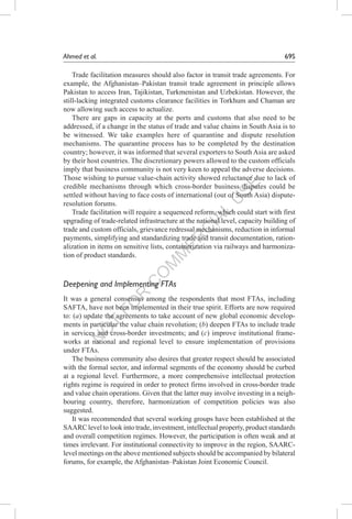 N
O
T
FO
R
C
O
M
M
ER
C
IAL
U
SE
Ahmed et al.	 69S
Trade facilitation measures should also factor in transit trade agreements. For
example, the Afghanistan–Pakistan transit trade agreement in principle allows
Pakistan to access Iran, Tajikistan, Turkmenistan and Uzbekistan. However, the
still-lacking integrated customs clearance facilities in Torkhum and Chaman are
now allowing such access to actualize.
There are gaps in capacity at the ports and customs that also need to be
addressed, if a change in the status of trade and value chains in South Asia is to
be witnessed. We take examples here of quarantine and dispute resolution
mechanisms. The quarantine process has to be completed by the destination
country; however, it was informed that several exporters to South Asia are asked
by their host countries. The discretionary powers allowed to the custom officials
imply that business community is not very keen to appeal the adverse decisions.
Those wishing to pursue value-chain activity showed reluctance due to lack of
credible mechanisms through which cross-border business disputes could be
settled without having to face costs of international (out of South Asia) dispute-
resolution forums.
Trade facilitation will require a sequenced reform, which could start with first
upgrading of trade-related infrastructure at the national level, capacity building of
trade and custom officials, grievance redressal mechanisms, reduction in informal
payments, simplifying and standardizing trade and transit documentation, ration-
alization in items on sensitive lists, containerization via railways and harmoniza-
tion of product standards.
Deepening and Implementing FTAs
It was a general consensus among the respondents that most FTAs, including
SAFTA, have not been implemented in their true spirit. Efforts are now required
to: (a) update the agreements to take account of new global economic develop-
ments in particular the value chain revolution; (b) deepen FTAs to include trade
in services and cross-border investments; and (c) improve institutional frame-
works at national and regional level to ensure implementation of provisions
under FTAs.
The business community also desires that greater respect should be associated
with the formal sector, and informal segments of the economy should be curbed
at a regional level. Furthermore, a more comprehensive intellectual protection
rights regime is required in order to protect firms involved in cross-border trade
and value chain operations. Given that the latter may involve investing in a neigh-
bouring country, therefore, harmonization of competition policies was also
suggested.
It was recommended that several working groups have been established at the
SAARC level to look into trade, investment, intellectual property, product standards
and overall competition regimes. However, the participation is often weak and at
times irrelevant. For institutional connectivity to improve in the region, SAARC-
level meetings on the above mentioned subjects should be accompanied by bilateral
forums, for example, the Afghanistan–Pakistan Joint Economic Council.
 