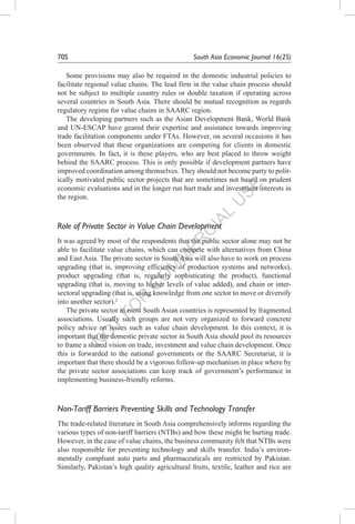 N
O
T
FO
R
C
O
M
M
ER
C
IAL
U
SE
70S	 South Asia Economic Journal 16(2S)
Some provisions may also be required in the domestic industrial policies to
facilitate regional value chains. The lead firm in the value chain process should
not be subject to multiple country rules or double taxation if operating across
several countries in South Asia. There should be mutual recognition as regards
regulatory regime for value chains in SAARC region.
The developing partners such as the Asian Development Bank, World Bank
and UN-ESCAP have geared their expertise and assistance towards improving
trade facilitation components under FTAs. However, on several occasions it has
been observed that these organizations are competing for clients in domestic
governments. In fact, it is these players, who are best placed to throw weight
behind the SAARC process. This is only possible if development partners have
improved coordination among themselves. They should not become party to polit-
ically motivated public sector projects that are sometimes not based on prudent
economic evaluations and in the longer run hurt trade and investment interests in
the region.
Role of Private Sector in Value Chain Development
It was agreed by most of the respondents that the public sector alone may not be
able to facilitate value chains, which can compete with alternatives from China
and East Asia. The private sector in South Asia will also have to work on process
upgrading (that is, improving efficiency of production systems and networks),
product upgrading (that is, regularly sophisticating the product), functional
upgrading (that is, moving to higher levels of value added), and chain or inter-
sectoral upgrading (that is, using knowledge from one sector to move or diversify
into another sector).2
The private sector in most South Asian countries is represented by fragmented
associations. Usually such groups are not very organized to forward concrete
policy advice on issues such as value chain development. In this context, it is
important that the domestic private sector in South Asia should pool its resources
to frame a shared vision on trade, investment and value chain development. Once
this is forwarded to the national governments or the SAARC Secretariat, it is
important that there should be a vigorous follow-up mechanism in place where by
the private sector associations can keep track of government’s performance in
implementing business-friendly reforms.
Non-Tariff Barriers Preventing Skills and Technology Transfer
The trade-related literature in South Asia comprehensively informs regarding the
various types of non-tariff barriers (NTBs) and how these might be hurting trade.
However, in the case of value chains, the business community felt that NTBs were
also responsible for preventing technology and skills transfer. India’s environ-
mentally compliant auto parts and pharmaceuticals are restricted by Pakistan.
Similarly, Pakistan’s high quality agricultural fruits, textile, leather and rice are
 