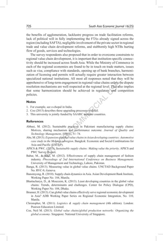 N
O
T
FO
R
C
O
M
M
ER
C
IAL
U
SE
72S	 South Asia Economic Journal 16(2S)
the benefits of agglomeration, lacklustre progress on trade facilitation reforms,
lack of political will in fully implementing the FTAs already signed across the
region (including SAFTA), negligible involvement of the private sector in regional
trade and value chain development reforms, and stubbornly high NTBs hurting
flow of goods, services and technologies.
The survey respondents also proposed that in order to overcome constraints to
regional value chain development, it is important that institution-specific connec-
tivity should be increased across South Asia. While the Ministry of Commerce in
each of the regional economies are found to be in touch on trade matters, issues
such as visa, compliance with standards, opening up of bank branches, harmoni-
zation of licensing and permits will actually require greater interaction between
specialized national institutions. All most all responses noted that they will be
apprehensive of long-term engagement in regional value chains unless the dispute
resolution mechanisms are well respected at the regional level. This also implies
that some harmonization should be achieved in regulatory and competition
policies.
Notes
1.	 For example, see e-chopal in India.
2.	 Coe (2013) describes these upgrading processes in detail.
3.	 This university is jointly funded by SAARC member countries.
References
Abbasi, M. (2012). Sustainable practices in Pakistani manufacturing supply chains:
Motives, sharing mechanism and performance outcome. Journal of Quality and
Technology Management, VIII(II), 51–74.
Abe,M.(2013).ExpansionofglobalvaluechainsinAsiandevelopingcountries:Automotive
case study in the Mekong subregion. Bangkok: Economic and Social Combinations for
Asia and Pacific (ESCAP).
APICS & PWC. (2013). Sustainable supply chains: Making value the priority. APICS and
PWC Survey Report.
Babar, M., & Bilal, M. (2012). Effectiveness of supply chain management of fashion
industry. Proceedings of 2nd International Conference on Business Management.
University of Management and Technology, Lahore, Pakistan.
Banga, R. (2013). Measuring value in global value chains. UNCTAD Background Paper
No. RVC-8, Geneva.
Banomyong, R. (2010). Supply chain dynamics inAsia.Asian Development Bank Institute,
Working Paper No. 184, Manila.
Bhattacharya, D., & Moazzem, K. (2013). Least developing countries in the global value
chains: Trends, determinants and challenges. Center for Policy Dialogue (CPD),
Working Paper No. 104, Dhaka.
Brunner, H. (2013). Can global value chains effectively serve regional economic development
in Asia? ADB Working Paper Series on Regional Economic Integration, No. 110,
Manila.
Christopher, M. (2011). Logistics & supply chain management (4th edition). London:
Pearson Education Limited.
Coe, Neil M. (2013). Global value chains/global production networks: Organizing the
global economy. Singapore: National University of Singapore.
 