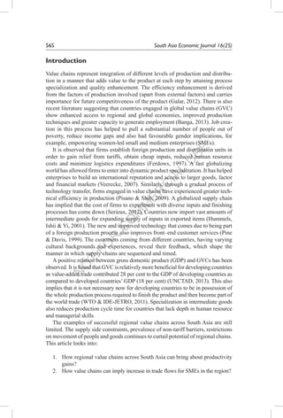 N
O
T
FO
R
C
O
M
M
ER
C
IAL
U
SE
56S	 South Asia Economic Journal 16(2S)
Introduction
Value chains represent integration of different levels of production and distribu-
tion in a manner that adds value to the product at each step by attaining process
specialization and quality enhancement. The efficiency enhancement is derived
from the factors of production involved (apart from external factors) and carries
importance for future competitiveness of the product (Galar, 2012). There is also
recent literature suggesting that countries engaged in global value chains (GVC)
show enhanced access to regional and global economies, improved production
techniques and greater capacity to generate employment (Banga, 2013). Job crea-
tion in this process has helped to pull a substantial number of people out of
poverty, reduce income gaps and also had favourable gender implications, for
example, empowering women-led small and medium enterprises (SMEs).
It is observed that firms establish foreign production and distribution units in
order to gain relief from tariffs, obtain cheap inputs, reduced human resource
costs and minimize logistics expenditures (Ferdows, 1997). A fast globalizing
world has allowed firms to enter into dynamic product specialization. It has helped
enterprises to build an international reputation and access to larger goods, factor
and financial markets (Veerecke, 2007). Similarly, through a gradual process of
technology transfer, firms engaged in value chains have experienced greater tech-
nical efficiency in production (Pisano & Shih, 2009). A globalized supply chain
has implied that the cost of firms to experiment with diverse inputs and finishing
processes has come down (Serieux, 2012). Countries now import vast amounts of
intermediate goods for expanding supply of inputs in exported items (Hummels,
Ishii & Yi, 2001). The new and improved technology that comes due to being part
of a foreign production process also improves front–end customer services (Pine
& Davis, 1999). The customers coming from different countries, having varying
cultural backgrounds and experiences, reveal their feedback, which shape the
manner in which supply chains are sequenced and timed.
A positive relation between gross domestic product (GDP) and GVCs has been
observed. It is found that GVC is relatively more beneficial for developing countries
as value-added trade contributed 28 per cent to the GDP of developing countries as
compared to developed countries’ GDP (18 per cent) (UNCTAD, 2013). This also
implies that it is not necessary now for developing countries to be in possession of
the whole production process required to finish the product and then become part of
the world trade (WTO & IDE-JETRO, 2011). Specialization in intermediate goods
also reduces production cycle time for countries that lack depth in human resource
and managerial skills.
The examples of successful regional value chains across South Asia are still
limited. The supply side constraints, prevalence of non-tariff barriers, restrictions
on movement of people and goods continues to curtail potential of regional chains.
This article looks into:
1.	 How regional value chains across South Asia can bring about productivity
gains?
2.	 How value chains can imply increase in trade flows for SMEs in the region?
 