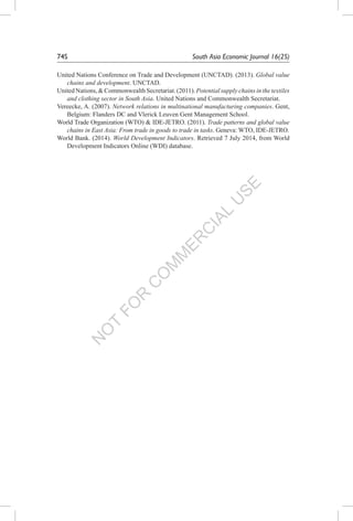 N
O
T
FO
R
C
O
M
M
ER
C
IAL
U
SE
74S	 South Asia Economic Journal 16(2S)
United Nations Conference on Trade and Development (UNCTAD). (2013). Global value
chains and development. UNCTAD.
UnitedNations,&CommonwealthSecretariat.(2011).Potentialsupplychainsinthetextiles
and clothing sector in South Asia. United Nations and Commonwealth Secretariat.
Vereecke, A. (2007). Network relations in multinational manufacturing companies. Gent,
Belgium: Flanders DC and Vlerick Leuven Gent Management School.
World Trade Organization (WTO) & IDE-JETRO. (2011). Trade patterns and global value
chains in East Asia: From trade in goods to trade in tasks. Geneva: WTO, IDE-JETRO.
World Bank. (2014). World Development Indicators. Retrieved 7 July 2014, from World
Development Indicators Online (WDI) database.
 