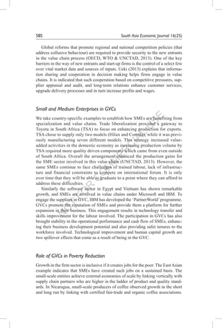 N
O
T
FO
R
C
O
M
M
ER
C
IAL
U
SE
58S	 South Asia Economic Journal 16(2S)
Global reforms that promote regional and national competition policies (that
address collusive behaviour) are required to provide security to the new entrants
in the value chain process (OECD, WTO & UNCTAD, 2013). One of the key
barriers in the way of new entrants and start-up firms is the control of a select few
over vital market data and sources of inputs. Ueki (2013) explains that informa-
tion sharing and cooperation in decision making helps firms engage in value
chains. It is indicated that such cooperation based on competitive pressures, sup-
plier appraisal and audit, and long-term relations enhance customer services,
upgrade delivery processes and in turn increase profits and wages.
Small and Medium Enterprises in GVCs
We take country-specific examples to establish how SMEs are benefiting from
specialization and value chains. Trade liberalization provided a gateway to
Toyota in South Africa (TSA) to focus on enhancing production for exports.
TSA chose to supply only two models (Hilux and Corolla), while it was previ-
ously manufacturing seven different models. This strategy increased value-
added activities in the domestic economy as increasing production volume by
TSA required more quality driven components which came from even outside
of South Africa. Overall the arrangement enhanced the production gains for
the SME sector involved in this value chain (UNCTAD, 2013). However, the
same SMEs continue to face challenges of trained labour, lack of infrastruc-
ture and financial constraints to compete on international forum. It is only
over time that they will be able to graduate to a point where they can afford to
address these difficulties.
Similarly the software sector in Egypt and Vietnam has shown remarkable
growth, and SMEs are involved in value chains under Microsoft and IBM. To
engage the suppliers in GVC, IBM has developed the ‘PartnerWorld’programme.
GVCs promote the reputation of SMEs and provide them a platform for further
expansion in their business. This engagement results in technology transfer and
skills improvement for the labour involved. The participation in GVCs has also
brought stability in the operational performance and cash flow of SMEs, enhanc-
ing their business development potential and also providing safer tenures to the
workforce involved. Technological improvement and human capital growth are
two spillover effects that come as a result of being in the GVC.
Role of GVCs in Poverty Reduction
Growth in the firm sector is inclusive if it creates jobs for the poor. The East Asian
example indicates that SMEs have created such jobs on a sustained basis. The
small-scale entities achieve external economies of scale by linking vertically with
supply chain partners who are higher in the ladder of product and quality stand-
ards. In Nicaragua, small-scale producers of coffee observed growth in the short
and long run by linking with certified fair-trade and organic coffee associations.
 