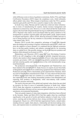N
O
T
FO
R
C
O
M
M
ER
C
IAL
U
SE
60S	 South Asia Economic Journal 16(2S)
while difference exists in form of qualitative restrictions. RoOs, FTAs and Origin
Certification Procedures (OCP) impact the compliance costs, which ultimately
affects global value chain. When margin of preference under the FTA is greater,
exporters gain profits and FTAs have a positive impact on the value chain.
In South Asia, India, Pakistan and Sri Lanka have relatively better infrastruc-
ture in terms of manufacturing for exports, human resource management and
reduction in connectivity costs. However, it is also observed that the South Asian
region is the least trade integrated despite having an established potential (Serieux,
2012). Regional value chains can be developed either by policy initiatives or by
arrangements to produce regional public and quasi-public goods. Improvements
in transport and logistics, inflow of FDI, allowing inclusion of SMEs and ease in
cost of doing business are the key elements to successfully developing regional
value chains (Abe, 2013).
Brunner (2013) reveals that competitive advantage of South Asia depends
upon developing and investing in logistics infrastructure and in GVC which con-
nects the suppliers to buyer demand. It is explained that the regional economies
have to develop quality products and enhance customer service for increasing
share at a global level. One possible strategy can be to develop new products and
markets which demand involvement in GVCs.
Bhattacharya and Moazzem (2013) argue that Least Developing Countries
(LDCs) are still struggling to take advantage of globally integrated processes,
which is due mainly to their engagement in trade of lower value inputs and global
economic governance. LDCs are still practicing primitive production techniques
and lack ensuring quality and standardization in line with internationally recog-
nized benchmarks.
The production networks of India with Bangladesh and Thailand have also
been studied in De and Saha (2013). Study focuses on exports of yarn from India
to Bangladesh and imports of air-conditioning equipment from Thailand to India.
Production networks involve intermediate goods imported from Thailand, which
are used in final products manufactured in India. It is also observed that division
of labour engages more than two countries in a cost-effective manner. India is
also importing textile and clothing intermediate products from Bangladesh and
exporting final products to Bangladesh, while intra-industry trade exhibits
potential to increase such trade.
The need to become part of the global and regional value chains has provided
an incentive for firms to move to sustainable practices in South Asia. Abbasi
(2012) finds that reduction in production residual, decrease in use of packing
materials and plant efficiency are key successes gained in the process of achieving
satisfactory environmental benchmarks.
There are gender impacts of value chain integration, which have been reflected
in the literature. Babar and Bilal (2012) find that supply chain has contributed
significantly in the growth of textile and fashion industry in South Asia. In this
sector, sourcing and on-time delivery have strong correlation with supply chain
management. Hayat et al., (2012) find that organizational factors, mutual under-
standing between supply chain players, relationship and decision-making struc-
tures, and responsiveness to customers have a significant impact on supply chain
 