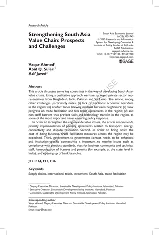 N
O
T
FO
R
C
O
M
M
ER
C
IAL
U
SE
Strengthening South Asia
Value Chain: Prospects
and Challenges
Vaqar Ahmed1
Abid Q. Suleri2
Asif Javed3
Abstract
This article discusses some key constraints in the way of developing South Asian
value chains. Using a qualitative approach we have surveyed private sector rep-
resentatives from Bangladesh, India, Pakistan and Sri Lanka. The article, among
other challenges, particularly notes, (a) lack of functional economic corridors
in the region; (b) conflict zones brewing mistrust between neighbours; (c) slow
progress on trade facilitation and free trade agreements in the region; (d) and
non-tariff barriers that prevent skills and technology transfer in the region, as
some of the most important issues requiring policy response.
In order to strengthen the region-wide value chains, the article recommends
priority implementation of pending agreements related to transport, energy,
connectivity and dispute resolution. Second, in order to bring down the
cost of doing business, trade facilitation measures across the region may be
expedited. Third, government-to-government contact needs to be enhanced
and institution-specific connectivity is important to resolve issues such as
compliance with product standards, visas for business community and technical
staff, harmonization of licenses and permits (for example, at the state level in
India), and opening up of bank branches.
JEL: F14, F15, F36
Keywords
Supply chains, international trade, investment, South Asia, trade facilitation
Research Article
South Asia Economic Journal
16(2S) 55S–74S
©2015 Research and Information
System for Developing Countries &
Institute of Policy Studies of Sri Lanka
SAGE Publications
sagepub.in/home.nav
DOI: 10.1177/1391561415594900
http://sae.sagepub.com
Corresponding author:
Vaqar Ahmed, Deputy Executive Director, Sustainable Development Policy Institute, Islamabad,
Pakistan.
Email: vaqar@sdpi.org
1
Deputy Executive Director, Sustainable Development Policy Institute, Islamabad, Pakistan.
2
Executive Director, Sustainable Development Policy Institute, Islamabad, Pakistan.
3
Consultant, Sustainable Development Policy Institute, Islamabad, Pakistan.
 