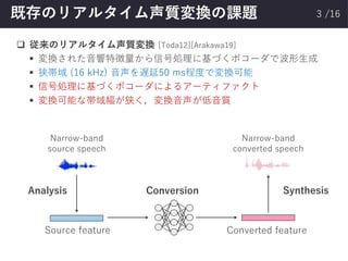 /16既存のリアルタイム声質変換の課題
❑ 従来のリアルタイム声質変換 [Toda12][Arakawa19]
▪ 変換された音響特徴量から信号処理に基づくボコーダで波形生成
▪ 狭帯域 (16 kHz) 音声を遅延50 ms程度で変換可能
▪ 信号処理に基づくボコーダによるアーティファクト
▪ 変換可能な帯域幅が狭く，変換音声が低音質
3
ConversionAnalysis Synthesis
Source feature Converted feature
Narrow-band
source speech
Narrow-band
converted speech
 
