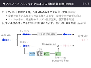 /16サブバンドフィルタリングによる広帯域声質変換 [佐伯20]
❑ サブバンド処理により，0-8 kHzのみをモデル化・変換 [佐伯20]
▪ 変動の大きい高域をそのまま使うことで，変換音声の音質を向上
▪ フィルタをかける波形のサンプル数が減り，計算量を削減
❑ フィルタのタップ長を短く打ち切ることで，さらに計算量削減 [Saeki20]
5
Pass through
⊗
0-8 kHz
8-24 kHz
DNN
Short-tap
truncated filter
Convolution
0-24 kHz 0-24 kHz
𝑪(𝑿)
𝑪(𝐷) 𝒇(𝑙)
 