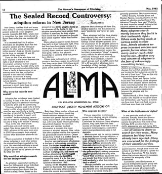 , . .,....
The Woman'. Newspaper of Prln~
The Sealed Record;;'Controversy:. - ".;' '.">"':, 1,:..,.,.:..,'..".-'.'.>"
.,;-.
'.,"" '_', .,'
adoption reform in NewJmoey';.:> :r ...:.n
12
New Jersey. like New York and many
other states, is currentiy question!ng the
present system of sealed adoption
records. Assembly Bm 2051, which died
In committee, has been reintroduced by
Byron Baer under the new number AB
228. '[t is estimated that 5 to 9 million
Americans are .adoptees. Each has two
adoptive parents and two biological
parents. In other words, ~t least 25
million people's lives ~re directly touched
by the issue, or between 10 ~nd 20
percent of the popuiation.
.
There are few of us who h~ve not
been exposed to the debate between the
right of adult adoptees to the
information contained In their original
birth records versus the right of the birth
parents to anonymity and confidentiality.
There Is hardly a daytime soap or an
evening series that has not had an
adoptee in dire need of a kidney
transplant, or one who Is trying
desperately to locate her unbeknownst
natural parents.
The Proposed legislation thus
promises to touch many lives on a very
important and touchy subject.
amount of love In the ~ -ho1lMJtf
'the closeness of tbe family.In fact..
.'
adoptive parents who have assisted their,
children In se~rch!ng for theIr origins
have found that the process has brought
them closer together rather th~n further
ap~rt ..
M~ny adoptees search merely bec~use
they feel it Is their InaHenable right They
.feel they have been made victims of a .
secret pact. In no other situation in this
country does a contract signed over a
third party, without that person's
knowledge or consent, bind thai person
for a lifetime.
.
Others state feeling stuck ~t vllrious
points In their lives, unable to go forward
until they can go b""ck Still 01hers speak
of feeHng Incomplete, not whole, as if a
piece of the puzzle were missing.
,odoptees take advantage of them. For,
whether sealed or not, the decision to
open "pandora's box" Is not an e~sy
one.
Many adoptees feel they have already
been rejected; they wish to avoid any
further hurt Many are concerned for the
feelings of their adoptive parents, (It Is'
not uncommon for an adopted person to
'wait until after the death of her ~doptive
parents before beginning a search.) And,
under the sealed adoption system, the
fact that It is somehow "l11egar' to searc~
surely adds to the already existing
pressures, making it even more t<'lboo.
Despite these obstacles. adoptee
search groups, such as ALMA,claim that
10 to 20 percent of adoptees desire
knowledge of their heritage. (Opponents
give the figure at 5 percent)
Adoption h,as not always been cloaked.
in secrecy, It used to be that a child's
adoptive status was Cbmmon knowledge
to both the child and the community.
However, adoption used to be a family
matter. a child whose parents could not
_ raise her wa~s~red fo~_bya fal11ily
_~
Betty Jean Ufton, author of Lost and
member, a fnend oft!ie faiTrtly.or~ Found and fwice Born, found that
member of the parish. It wasn't until female adoptees express increased Primary opposition to disclosure
"outsiders" became adopting parents concern over genetic factors when they comes from adoptive parents lobbying
that the matter of a child's "illegitimacy;' m~ny and/or reach child. bearing' ~ge.!n groups, such as the New Jersey
became a thing to be hidden In secrecy. fact, with some 3,500 known' genetlcaUy' Committee for Adoption. Many adoptive
Thus, in the mid 1900's birth transmitted diseases, the need for parents, they claim, fear that open.
certificates and court records were accurate and updated medical records will relegate their role to that of
sealed. New Jersey sealed its records in information is probably the major long-term foster caregiver. a condition
1940; adoptees in this state born prior concern of adopted persons. Male ado!>, .which most professionals agree is not
to 1940 have access to their original tees often express hostility that comes to
.
desirable.
records while those born afterward do be generalized towards women. Others While couples opt, for varying reasons,
not simply long to look at a familiar tac'¤, tel to become parents through adoption, a
When an adoption is finalized in New. fee! connected to the humen race.
. larg~ majority have ~!ready undergone
Jersey today (as in most other st~tes), Another very real concern of adoptees 'years of tnental anguish over infertility.
the original certificate is sealed by the is the fear of unknowingly committing Many have &urtered emotionally and
court. An amended certificate Is issued incest Far.fet1;:hi:d ~"'might'Jlnl!l.ncia1ly draining treatments and, in
It looks Uke any other, but It lists the sound, it Is Indeed a wry real possibility, ,"some taMs, surgeries. They are further
adoptive parents as the parents to whom There have been trep'Orted easel of .', ~ "dehW1U!nlzed by agency social workers'
the child was born. mothers marrying sons, and slster:s and " :' who poRt: and prod, making prospective
brothers discoveringtheir blo~' a,:tQPIlveparents fee! that they must
Why would an adoptee search relationship only after ~g' "prove" ~ worthiness as parents.' Is It
for her btrthparents? engaged to many. It Isfor thIsvery' ., 
i!lnywonder that they would want to .
reason - fear of Incest - that lsrMil - '"
hold OI't.de<!lrlyto what they worked so
opened Its records In 1960. hard to obtain?
Clearly, not aU adoptee.s desire to. '
. Though Justifiable. one wonders how
search for their roots. For example, In realistic their fears and concerns really
England, as In many other countries are. Parental love, both biological AND
where the records are unsealed, few adoptive, Is by nature strong and
Why were the records ever
sealed?
P.O. BOX 627M, MORRISTOWN, NJ. 07960
ADOPTE:E:,' lIBE:RTY MO~E:MeNT A~,OCI~TlON
An adoptee's reasons for wanting to
know her blrthparents are as Individual
3S each adopted person. However,
adoption experts have found that the
motive Is rarely, If ever, based on the
_Who opposes access?
May, 1983
generally protective.- This is quite natural..
Arthur Sorosky, Annette B;:!,r~nand
Reuben Pannor, noted ~uthorities on the
subject of adoption and authors of The
Adoption Triangle. have said: "Probably
the most important overall finding is that
adoptive parents do not lose their
Many adoptees search
merely because they feeL.it is
their inalienable right...
Others state feeling stuck at
various points in thefr
lives...female adoptees ex-
press increased concern over
genetic factors when they
marry and/or reach child-
bearing age...Another very
real concern of adoptees is
the fear of unknowingly
committing incest.
children to bJrthparents. Nothing
changes the fact that ""dopted children
are bonded to their adoptive parents for
the rest of their lives." They ~re the only
true psychological parents.
Soronsky, Baran and P~nnor further
found that "the feelings of the adoptees
towards their ""doptive parents become
more concretely positive and assumed a
riew meaning e...en when the reunion
resulted in an ongoing relationship
between the adoptee and the
blrthparents}'
Martha Hauck, a New Jersey adoptive
mother who helped her daughter locate
her birthmother, said: "Just as a mother
can love more than one chid, so can a
chUd love more th;m one mother,"
What of the blrthparents' rights?
In one particular study of birth.
mothers, Sorosky, Baran and Pannor
found that 46% of the surrendering
parents thought about the chUd on her
birthday; 82% wondered about the
child's appe~rance and well-being; 82%
...not all adoptees desire to
search for their roots...Many
adoptees feel they have
already been rejected...Many
are concerned for the feelings
oj their adoptive parents.
desired reunion, though most would not
initiate It; and 95% wanted to update the
fl1.esabout themselves. AI! this, despite
claims that extreme secrecy is necessary
to protect the anonymity of the
b!rthmotherl
Concerned United Birthparents, a
national birthparenl support group with
some 2,100 members, as wen as local
birthparent groups, all unequlvoc~l1y
support open records. It is interesting to
 
