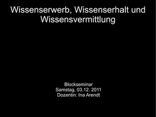 Wissenserwerb, Wissenserhalt und Wissensvermittlung Blockseminar Samstag, 03.12. 2011 Dozentin: Ina Arendt 