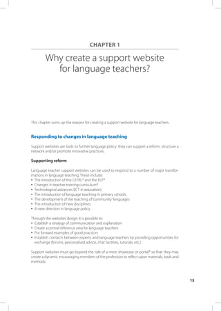 ChAPTER 1

         Why create a support website
           for language teachers?




This chapter sums up the reasons for creating a support website for language teachers.


Responding to changes in language teaching

Support websites are tools to further language policy: they can support a reform, structure a
network and/or promote innovative practices.

supporting reform

Language teacher support websites can be used to respond to a number of major transfor-
mations in language teaching. These include:
•	 The introduction of the CEFrL* and the ELP*
•	 Changes in teacher training curriculum*
•	 Technological advances (ICT in education)
•	 The introduction of language teaching in primary schools
•	 The development of the teaching of ‘community’ languages
•	 The introduction of new disciplines
•	 A new direction in language policy

Through the websites’ design it is possible to:
•	 Establish a strategy of communication and explanation
•	 Create a central reference area for language teachers
•	 Put forward examples of good practices
•	 Establish contacts between experts and language teachers by providing opportunities for
   exchange (forums, personalised advice, chat facilities, tutorials, etc.)

Support websites must go beyond the role of a mere showcase or portal* so that they may
create a dynamic encouraging members of the profession to reflect upon materials, tools and
methods.



                                                                                                15
 
