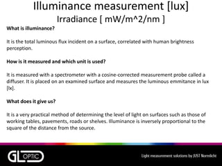 Illuminance measurement [lux]
Irradiance [ mW/m^2/nm ]
What is illuminance?
It is the total luminous flux incident on a surface, correlated with human brightness
perception.
How is it measured and which unit is used?
It is measured with a spectrometer with a cosine-corrected measurement probe called a
diffuser. It is placed on an examined surface and measures the luminous emmitance in lux
[lx].
What does it give us?
It is a very practical method of determining the level of light on surfaces such as those of
working tables, pavements, roads or shelves. Illuminance is inversely proportional to the
square of the distance from the source.
 