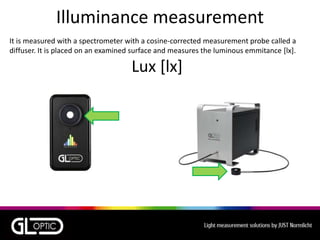 Illuminance measurement
It is measured with a spectrometer with a cosine-corrected measurement probe called a
diffuser. It is placed on an examined surface and measures the luminous emmitance [lx].
Lux [lx]
 