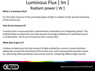 Luminous Flux [ lm ]
Radiant power [ W ]
What is a luminous flux?
It is the total measure of the perceived power of light in relation to the spectral sensitivity
of the human eye.
How do we measure it?
Luminous flux is measured with a spectrometer connected to an integrating sphere. This
method allows to determine the total amount of energy emitted by an examined source
in all directions. The SI unit of luminous flux is lumen [lm].
What does it give us?
It allows to determine the total amount of light emitted by a source in every direction,
taking into account the sensitivity of the human eye. Such measurement provides a basis
for calculating other parameters and can be used for comparing different light sources.
 