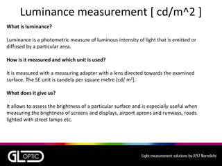 Luminance measurement [ cd/m^2 ]
What is luminance?
Luminance is a photometric measure of luminous intensity of light that is emitted or
diffused by a particular area.
How is it measured and which unit is used?
It is measured with a measuring adapter with a lens directed towards the examined
surface. The SE unit is candela per square metre [cd/ m²].
What does it give us?
It allows to assess the brightness of a particular surface and is especially useful when
measuring the brightness of screens and displays, airport aprons and runways, roads
lighted with street lamps etc.
 