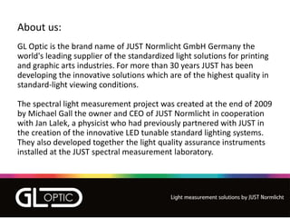 About us:
GL Optic is the brand name of JUST Normlicht GmbH Germany the
world's leading supplier of the standardized light solutions for printing
and graphic arts industries. For more than 30 years JUST has been
developing the innovative solutions which are of the highest quality in
standard-light viewing conditions.
The spectral light measurement project was created at the end of 2009
by Michael Gall the owner and CEO of JUST Normlicht in cooperation
with Jan Lalek, a physicist who had previously partnered with JUST in
the creation of the innovative LED tunable standard lighting systems.
They also developed together the light quality assurance instruments
installed at the JUST spectral measurement laboratory.
 