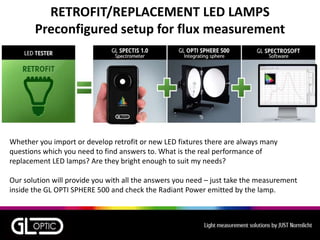 RETROFIT/REPLACEMENT LED LAMPS
Preconfigured setup for flux measurement
Whether you import or develop retrofit or new LED fixtures there are always many
questions which you need to find answers to. What is the real performance of
replacement LED lamps? Are they bright enough to suit my needs?
Our solution will provide you with all the answers you need – just take the measurement
inside the GL OPTI SPHERE 500 and check the Radiant Power emitted by the lamp.
 