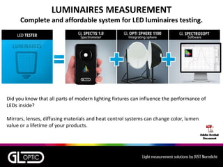LUMINAIRES MEASUREMENT
Complete and affordable system for LED luminaires testing.
Did you know that all parts of modern lighting fixtures can influence the performance of
LEDs inside?
Mirrors, lenses, diffusing materials and heat control systems can change color, lumen
value or a lifetime of your products.
 