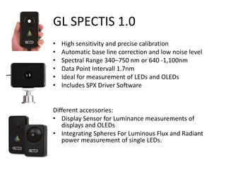 GL SPECTIS 1.0
• High sensitivity and precise calibration
• Automatic base line correction and low noise level
• Spectral Range 340–750 nm or 640 -1,100nm
• Data Point Intervall 1.7nm
• Ideal for measurement of LEDs and OLEDs
• Includes SPX Driver Software
Different accessories:
• Display Sensor for Luminance measurements of
displays and OLEDs
• Integrating Spheres For Luminous Flux and Radiant
power measurement of single LEDs.
 