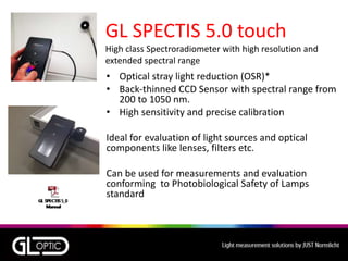 GL SPECTIS 5.0 touch
High class Spectroradiometer with high resolution and
extended spectral range
• Optical stray light reduction (OSR)*
• Back-thinned CCD Sensor with spectral range from
200 to 1050 nm.
• High sensitivity and precise calibration
Ideal for evaluation of light sources and optical
components like lenses, filters etc.
Can be used for measurements and evaluation
conforming to Photobiological Safety of Lamps
standard
 