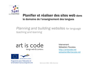 Planifier et réaliser des sites web dans
     le domaine de l’enseignement des langues


Planning and building websites for language
teaching and learning



                                                  Intervenant
                                                  Sébastien Fauveau
                                                  http://artiscode.net
                                                  sebastien@artiscode.net




                   Séminaire SAEL- SAEL Seminar
 