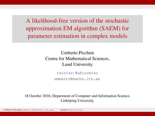 A likelihood-free version of the stochastic
approximation EM algorithm (SAEM) for
parameter estimation in complex models
Umberto Picchini
Centre for Mathematical Sciences,
Lund University
twitter: @uPicchini
umberto@maths.lth.se
18 October 2016, Department of Computer and Information Science,
Linköping University.
Umberto Picchini umberto@maths.lth.se, twitter:@uPicchini
 