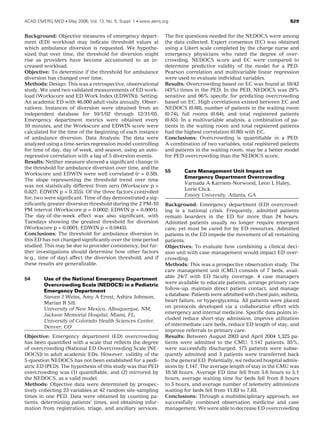 Background: Objective measures of emergency depart-
ment (ED) workload may indicate threshold values at
which ambulance diversion is requested. We hypothe-
sized that over time, the threshold for diversion might
rise as providers have become accustomed to an in-
creased workload.
Objective: To determine if the threshold for ambulance
diversion has changed over time.
Methods: Design: This was a retrospective, observational
study. We used two validated measurements of ED work-
load (Workscore and ED Work Index (EDWIN)). Setting:
An academic ED with 46,000 adult visits annually. Obser-
vations: Instances of diversion were obtained from an
independent database for 10/1/02 through 12/31/05.
Emergency department metrics were obtained every
10 minutes, and the Workscore and EDWIN score were
calculated for the time of the beginning of each instance
of ambulance diversion. Data Analysis: The data were
analyzed using a time-series regression model controlling
for time of day, day of week, and season, using an auto-
regressive correlation with a lag of 5 diversion events.
Results: Neither measure showed a signiﬁcant change in
the threshold for ambulance diversion over time, and the
Workscore and EDWIN were well correlated (r = 0.58).
The slope representing the threshold trend over time
was not statistically different from zero (Workscore p =
0.827; EDWIN p = 0.355). Of the three factors controlled
for, two were signiﬁcant. Time of day demonstrated a sig-
niﬁcantly greater diversion threshold during the 2 PM-10
PM interval (Workscore p = 0.0002; EDWIN p = 0.0001).
The day-of-the-week effect was also signiﬁcant, with
Tuesdays showing the greatest threshold for diversion
(Workscore p = 0.0001; EDWIN p = 0.0445).
Conclusions: The threshold for ambulance diversion in
this ED has not changed signiﬁcantly over the time period
studied. This may be due to provider consistency, but fur-
ther investigations should determine how other factors
(e.g., time of day) affect the diversion threshold, and if
these results are generalizable.
54 Use of the National Emergency Department
Overcrowding Scale (NEDOCS) in a Pediatric
Emergency Department
Steven J Weiss, Amy A Ernst, Ashira Johnson,
Marian R Sill.
University of New Mexico, Albuquerque, NM,
Jackson Memorial Hospital, Miami, FL,
University of Colorado Health Sciences Center,
Denver, CO
Objective: Emergency department (ED) overcrowding
has been quantiﬁed with a scale that reﬂects the degree
of overcrowding (National ED Overcrowding Scale [NE-
DOCS]) in adult academic EDs. However, validity of the
5-question NEDOCS has not been established for a pedi-
atric ED (PED). The hypothesis of this study was that PED
overcrowding was (1) quantiﬁable, and (2) mirrored by
the NEDOCS, as a valid model.
Methods: Objective data were determined by prospec-
tively collecting 23 variables at 42 random site-sampling
times in one PED. Data were obtained by counting pa-
tients, determining patients’ times, and obtaining infor-
mation from registration, triage, and ancillary services.
The ﬁve questions needed for the NEDOCS were among
the data collected. Expert consensus (EC) was obtained
using a Likert scale completed by the charge nurse and
emergency physicians who rated the degree of over-
crowding. NEDOCS score and EC were compared to
determine predictive validity of the model for a PED.
Pearson correlation and multivariable linear regression
were used to evaluate individual variables.
Results: Overcrowding based on EC was found at 18/42
(43%) times in the PED. In the PED, NEDOCS was 28%
sensitive and 96% speciﬁc for predicting overcrowding
based on EC. High correlations existed between EC and
NEDOCS (0.68), number of patients in the waiting room
(0.74), full rooms (0.64), and total registered patients
(0.65). In a multivariable analysis, a combination of pa-
tients in the waiting room and total registered patients
had the highest correlation (0.80) with EC.
Conclusions: Overcrowding is quantiﬁable in a PED.
A combination of two variables, total registered patients
and patients in the waiting room, may be a better model
for PED overcrowding than the NEDOCS score.
55 Care Management Unit Impact on
Emergency Department Overcrowding
Varnada A Karriem-Norwood, Leon L Haley,
Lorie Click.
Emory University, Atlanta, GA
Background: Emergency department (ED) overcrowd-
ing is a national crisis. Frequently, admitted patients
remain boarders in the ED for more than 24 hours.
Admitted patients usually no longer require emergent
care, yet must be cared for by ED resources. Admitted
patients in the ED impede the movement of all remaining
patients.
Objectives: To evaluate how combining a clinical deci-
sion unit with case management would impact ED over-
crowding.
Methods: This was a prospective observation study. The
care management unit (CMU) consists of 7 beds, avail-
able 24/7 with ED faculty coverage. 4 case managers
were available to educate patients, arrange primary care
follow-up, maintain direct patient contact, and manage
a database. Patients were admitted with chest pain, asthma,
heart failure, or hyperglycemia. All patients were placed
on protocols developed via a collaborative effort with
emergency and internal medicine. Speciﬁc data points in-
cluded reduce short-stay admission, improve utilization
of intermediate care beds, reduce ED length of stay, and
improve referrals to primary care.
Results: Between August 2003 and April 2004 1,325 pa-
tients were admitted to the CMU. 1,147 patients, 85%,
were successfully discharged. 175 patients were subse-
quently admitted and 3 patients were transferred back
to the general ED. Potentially, we reduced hospital admis-
sions by 1,147. The average length of stay in the CMU was
18.58 hours. Average ED time fell from 5.6 hours to 5.1
hours, average waiting time for beds fell from 8 hours
to 5 hours, and average number of telemetry admissions
waiting for beds fell from 11.83 to 7.83.
Conclusions: Through a multidisciplinary approach, we
successfully combined observation medicine and case
management. We were able to decrease ED overcrowding
ACAD EMERG MED  May 2006, Vol. 13, No. 5, Suppl. 1  www.aemj.org S29
 