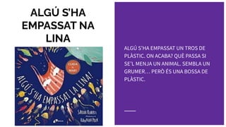 ALGÚ S’HA
EMPASSAT NA
LINA
ALGÚ SʼHA EMPASSAT UN TROS DE
PLÀSTIC. ON ACABA? QUÈ PASSA SI
SEʼL MENJA UN ANIMAL. SEMBLA UN
GRUMER… PERÒ ÉS UNA BOSSA DE
PLÀSTIC.
 
