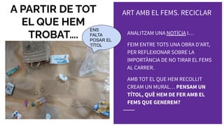 A PARTIR DE TOT
EL QUE HEM
TROBAT…. ANALITZAM UNA NOTÍCIA I…
FEIM ENTRE TOTS UNA OBRA DʼART,
PER REFLEXIONAR SOBRE LA
IMPORTÀNCIA DE NO TIRAR EL FEMS
AL CARRER.
AMB TOT EL QUE HEM RECOLLIT
CREAM UN MURAL… PENSAM UN
TÍTOL, QUÈ HEM DE FER AMB EL
FEMS QUE GENEREM?
ENS
FALTA
POSAR EL
TÍTOL
ART AMB EL FEMS. RECICLAR
 