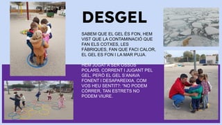 SABEM QUE EL GEL ÉS FON, HEM
VIST QUE LA CONTAMINACIÓ QUE
FAN ELS COTXES, LES
FÀBRIQUES, FAN QUE FACI CALOR,
EL GEL ES FON I LA MAR PUJA.
HEM JUGAT A SER OSSOS
POLARS, CORRENT I JUGANT PEL
GEL, PERÒ EL GEL S’ANAVA
FONENT I DESAPAREIXIA. COM
VOS HEU SENTIT?: “NO PODEM
CÓRRER, TAN ESTRETS NO
PODEM VIURE.
DESGEL
 