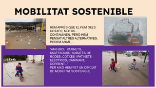 MOBILITAT SOSTENIBLE
HEM APRÈS QUE EL FUM DELS
COTXES, MOTOS…
CONTAMINEN, PERÒ HEM
PENSAT ALTRES ALTERNATIVES,
PODEM ANAR…
“AMB BICI, PATINETS,
SKATEBOARD, SABATES DE
RODES, COTXES I PATINETS
ELÈCTRICS, CAMINANT,
CORRENT...”
PER AIXÒ HEM FET UN CIRCUIT
DE MOBILITAT SOSTENIBLE.
 