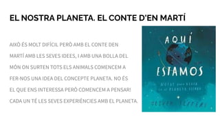 EL NOSTRA PLANETA. EL CONTE D'EN MARTÍ
AIXÒ ÉS MOLT DIFÍCIL PERÒ AMB EL CONTE DEN
MARTÍ AMB LES SEVES IDEES, I AMB UNA BOLLA DEL
MÓN ON SURTEN TOTS ELS ANIMALS COMENCEM A
FER-NOS UNA IDEA DEL CONCEPTE PLANETA. NO ÉS
EL QUE ENS INTERESSA PERÒ COMENCEM A PENSAR!
CADA UN TÉ LES SEVES EXPERIÈNCIES AMB EL PLANETA.
 