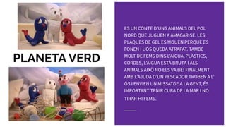 PLANETA VERD
ES UN CONTE DʼUNS ANIMALS DEL POL
NORD QUE JUGUEN A AMAGAR-SE. LES
PLAQUES DE GEL ES MOUEN PERQUÈ ES
FONEN I LʼÓS QUEDA ATRAPAT. TAMBÉ
MOLT DE FEMS DINS LʼAIGUA, PLÀSTICS,
CORDES, LʼAIGUA ESTÀ BRUTA I ALS
ANIMALS AIXÒ NO ELS VA BÉ! FINALMENT
AMB LʼAJUDA DʼUN PESCADOR TROBEN A Lʼ
ÓS I ENVIEN UN MISSATGE A LA GENT, ÉS
IMPORTANT TENIR CURA DE LA MAR I NO
TIRAR-HI FEMS.
 