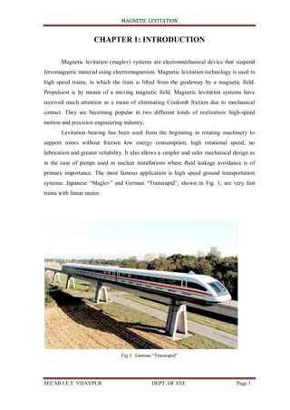 MAGNETIC LEVITATION
SECAB I.E.T. VIJAYPUR DEPT. OF EEE Page 1
CHAPTER 1: INTRODUCTION
Magnetic levitation (maglev) systems are electromechanical device that suspend
ferromagnetic material using electromagnetism. Magnetic levitation technology is used in
high speed trains, in which the train is lifted from the guideway by a magnetic field.
Propulsion is by means of a moving magnetic field. Magnetic levitation systems have
received much attention as a mean of eliminating Coulomb friction due to mechanical
contact. They are becoming popular in two different kinds of realization: high-speed
motion and precision engineering industry.
Levitation bearing has been used from the beginning in rotating machinery to
support rotors without friction low energy consumption, high rotational speed, no
lubrication and greater reliability. It also allows a simpler and safer mechanical design as
in the case of pumps used in nuclear installations where fluid leakage avoidance is of
primary importance. The most famous application is high speed ground transportation
systems: Japanese “Maglev” and German “Transrapid”, shown in Fig. 1, are very fast
trains with linear motor.
Fig.1: German “Transrapid”
 
