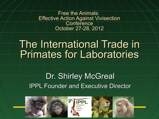 Free the Animals:
     Effective Action Against Vivisection
                 Conference
             October 27-28, 2012


The International Trade in
Primates for Laboratories
        Dr. Shirley McGreal
  IPPL Founder and Executive Director



                     TM
 