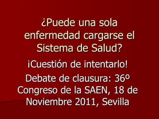 ¿Puede una sola enfermedad cargarse el Sistema de Salud? ¡Cuestión de intentarlo! Debate de clausura: 36º Congreso de la SAEN, 18 de Noviembre 2011, Sevilla 