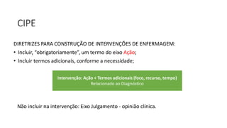 CIPE
DIRETRIZES PARA CONSTRUÇÃO DE INTERVENÇÕES DE ENFERMAGEM:
• Incluir, “obrigatoriamente”, um termo do eixo Ação;
• Incluir termos adicionais, conforme a necessidade;
Intervenção: Ação + Termos adicionais (foco, recurso, tempo)
Relacionado ao Diagnóstico
Não incluir na intervenção: Eixo Julgamento - opinião clínica.
 