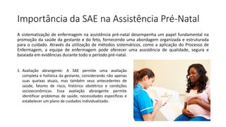 Importância da SAE na Assistência Pré-Natal
A sistematização de enfermagem na assistência pré-natal desempenha um papel fundamental na
promoção da saúde da gestante e do feto, fornecendo uma abordagem organizada e estruturada
para o cuidado. Através da utilização de métodos sistemáticos, como a aplicação do Processo de
Enfermagem, a equipe de enfermagem pode oferecer uma assistência de qualidade, segura e
baseada em evidências durante todo o período pré-natal.
1. Avaliação abrangente: A SAE permite uma avaliação
completa e holística da gestante, considerando não apenas
suas queixas atuais, mas também seus antecedentes de
saúde, fatores de risco, histórico obstétrico e condições
socioeconômicas. Essa avaliação abrangente permite
identificar problemas de saúde, necessidades específicas e
estabelecer um plano de cuidados individualizado.
 