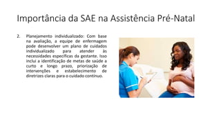 Importância da SAE na Assistência Pré-Natal
2. Planejamento individualizado: Com base
na avaliação, a equipe de enfermagem
pode desenvolver um plano de cuidados
individualizado para atender às
necessidades específicas da gestante. Isso
inclui a identificação de metas de saúde a
curto e longo prazo, priorização de
intervenções e estabelecimento de
diretrizes claras para o cuidado contínuo.
 