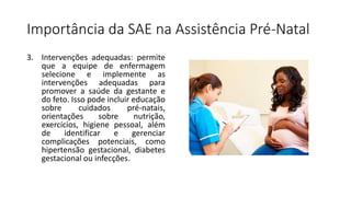 Importância da SAE na Assistência Pré-Natal
3. Intervenções adequadas: permite
que a equipe de enfermagem
selecione e implemente as
intervenções adequadas para
promover a saúde da gestante e
do feto. Isso pode incluir educação
sobre cuidados pré-natais,
orientações sobre nutrição,
exercícios, higiene pessoal, além
de identificar e gerenciar
complicações potenciais, como
hipertensão gestacional, diabetes
gestacional ou infecções.
 