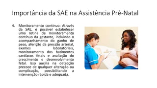 Importância da SAE na Assistência Pré-Natal
4. Monitoramento contínuo: Através
da SAE, é possível estabelecer
uma rotina de monitoramento
contínuo da gestante, incluindo o
acompanhamento do ganho de
peso, aferição da pressão arterial,
exames laboratoriais,
monitoramento dos batimentos
cardíacos fetais e avaliação do
crescimento e desenvolvimento
fetal. Isso auxilia na detecção
precoce de qualquer alteração ou
complicação, possibilitando a
intervenção rápida e adequada.
 