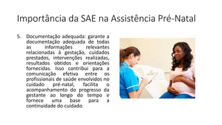 Importância da SAE na Assistência Pré-Natal
5. Documentação adequada: garante a
documentação adequada de todas
as informações relevantes
relacionadas à gestação, cuidados
prestados, intervenções realizadas,
resultados obtidos e orientações
fornecidas. Isso contribui para a
comunicação efetiva entre os
profissionais de saúde envolvidos no
cuidado pré-natal, facilita o
acompanhamento do progresso da
gestante ao longo do tempo e
fornece uma base para a
continuidade do cuidado.
 