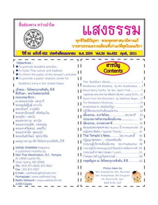 สื่อส่องทาง	สว่างอ�าไพ
                                                        แสงธรรม
                                                    ทุกชีวิตมีปัญหา		พระพุทธศาสนามีทางแก้
                                                  วารสารธรรมะรายเดือนที่เก่าแก่ที่สุดในอเมริกา
       ปีที่	36		ฉบับที่	432		ประจ�าเดือนเมษายน			พ.ศ.	2554			Vol.36		No.432			April,		2011

		Objectives	:
 �To	promote	Buddhist	activities.                                                สารบัญ
 �To	foster	Thai	culture	and	tradition.
 �To	inform	the	public	of	the	temple’s	activities.
                                                                                Contents
 �To	promide	a	public	relations	center	for	
  	 Buddhists	living	in	the	United	States.             		The		Buddha’s	Words..............................................	1
                                                       		Mindfulness	with	Breathing			By	Ven.	Buddhadasa.......	2
		เจ้าของ	:	วัดไทยกรุงวอชิงตัน,	ดี.ซี.                 		About	Being	Careful		By	Ven.	Ajanh	Chah.................7
	 ที่ปรึกษา	:	พระวิเทศธรรมรังษี                        			Supraman	one	who	has	Wiisdom	By	Ven.	Laung	Ta	Chi....	12
	 กองบรรณาธิการ	:                                      		Down	From	the	Mountains		by	Matthew	Regan....17
	 ดร.พระมหาถนัด		อตฺถจารี                              		The	Meditation	Workshop	..........................................19
	 พระสมุห์ณัฐิวุฒิ	ปภากโร                              		สาระธรรมจาก...พระไตรปิฎก	...................................	20
	 พระจรินทร์		อาภสฺสโร                                 		ปฏิบัติธรรมประจ�าเดือนเมษายน................................	22
	 พระมหาเรืองฤทธิ์		สมิทฺธิญาโณ
	 พระสุริยา		เตชวโร                                    		เสียงธรรม...จากวัดไทย........................หลวงตาชี					23
	 พระมหาสราวุธ		สราวุโธ                                		ประมวลภาพกิจกรรมเดือนมีนาคม	........................	30
	 พระมหาประดู่ชัย		ภทฺทธมฺโม                           		เสียงธรรม...จากหลวงตาชี	......................................	32
	 พระมหาศรีสุพรณ์		อตฺตทีโป                            		ท่องแดนพระพุทธศาสนา	๒,๓๐๐	ปี	ดร.พระมหาถนัด	 39
	 พระมหาค�าตัล		พุทฺธงฺกุโร                            		อนุโมทนาพิเศษ	/	Special	Thanks..........................	41
	 พระอนันต์ภิวัฒน์		พุทฺธรกฺขิโต                       		Thai	Temple’s	News...............โดย	ดร.แฮนดี้					42
	 และอุบาสก-อุบาสิกาวัดไทยกรุงวอชิงตัน,	ดี.ซี.	        		ปฏิญญาพุทธคยา	...	ประเทศอินเดีย																				45
                                                       		รายนามผู้บริจาคเดือนมีนาคม				Ven.Pradoochai			48
	 SAENG	DHAMMA	Magazine                                		รายนามผู้บริจาคออมบุญประจ�าปีและเจ้าภาพภัตตาหารเช้า..50
	 is	published	monthly	by                              		รายนามเจ้าภาพถวายเพล	/	Lunch............................51
	 Wat	Thai	Washington,	D.C.	Temple                     		ก�าหนดการท�าบุญวันสงกรานต์	...................................	60
	 At	13440	Layhill	Rd.,
	 Silver	Spring,	MD	20906                              		กงสุลสัญจร	ณ	วัดไทยกรุงวอชิงตัน,	ดี.ซี.	...............62
	 Tel.	(301)	871-8660,	871-8661
	 Fax	:	301-871-5007                                                          Photos	taken	by	
	 E-mail	:	watthaidc@hotmail.com                                       Ven.	Pradoochai,	Ven.	Khumtan
	 Homepage	:	www.watthaidc.org                                         Ven.	Ananphiwat,	Ven.Srisuporn	
	 Radio	Network	:	www.watthai.iirt.net                                       Mr.	Kevin	&	Mr.	Sam	
	 2,500	Copies                                                                 Bank	&	Ms.	Golf	
 