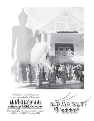 แสงธรรม ฉบับวันมาฆบูชา
       ทุกชีวิตมีปัญหา พระพุทธศาสนามีทางแก้
     วารสารธรรมะรายเดือนที่เก่าแก่ที่สุดในอเมริกา



 Saeng Dhamma
ปีที่ ๓๖ ฉบับที่ ๔๓๐ ประจำาเดือนกุมภาพันธ์ พ.ศ. ๒๕๕๔
      Vol.36 No.430 February 2011
                                                       ปี ๒๕๕๔
 