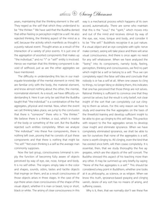 แสงธรรม 6        Saeng Dhamma
years, maintaining that the thinking element is the self.     way is a mechanical process which happens of its own
They regard as the self that which they understand to         accord, automatically. There are some who maintain
be “the thinker.” We have said that the Buddha denied         that this is the “soul,” the “spirit,” which moves into
that either feeling or perception might be a self. He also    and out of the mind and receives stimuli by way of
rejected thinking, the thinking aspect of the mind as a       the eye, ear, nose, tongue and body, and consider it
self, because the activity which manifests as thought is      to be “the self.” Buddhists recognize it as just nature.
a purely natural event. Thought arises as a result of the     If a visual object and an eye complete with optic nerve
interaction of a variety of prior events. It is just one of   make contact, seeing will take place and there will arise
the aggregation of assorted components that makes up          visual consciousness. And there is once again no need
“the individual,” and no “I” or “self” entity is involved.    for any self whatsoever. When we have analyzed the
Hence we maintain that this thinking component is de-         “being” into its components, namely body, feeling,
void of selfhood, just as are the other aggregates we         perception, thinking and consciousness, we find no part
have mentioned.                                               which might be a self or belong to a self. Thus we can
     The difficulty in understanding this lies in our inad-   completely reject the false self idea and conclude that
equate knowledge of the mental element or mind. We            nobody is or has a self at all. When one ceases to cling
are familiar only with the body, the material element,        to things, no longer liking or disliking them, this indicates
and know almost nothing about the other, the mental,          that one has perceived that those things are not selves.
nonmaterial element. As a result, we have difficulty un-      Rational thinking is sufficient to convince one that they
derstanding it. Here it can only be said that the Buddha      cannot be selves; but the result is only belief, not clear
taught that “the individual” is a combination of the five     insight of the sort that can completely cut out cling-
aggregates, physical and mental. Now, when the event          ing to them as selves. For this very reason we have to
we call thinking takes place, we jump to the conclusion       study and examine the five aggregates on the basis of
that there is “someone” there who is “the thinker.”           the threefold training and develop sufficient insight to
We believe there is a thinker, a soul, which is master        be able to give up clinging to this self idea. This practice
of the body or something of the sort. But the Buddha          with respect to the five aggregates serves to develop
rejected such entities completely. When we analyze            clear insight and eliminate ignorance. When we have
“the individual” into these five components, there is         completely eliminated ignorance, we shall be able to
nothing left over, proving that he consists of just these     see for ourselves that none of the aggregates is a self,
components and that there is nothing that might be            none is worth clinging to. All clinging, even the kind that
“his self.” Not even thinking is a self as the average man    has existed since birth, will then cease completely. It is
commonly supposes.                                            essential, then, that we study thoroughly the five ag-
     Now the last group, consciousness (vinnana) is sim-      gregates, which are the objects of the self conceit. The
ply the function of becoming fully aware of objects           Buddha stressed this aspect of his teaching more than
perceived by way of eye, ear, nose, tongue and body.          any other. It may be summed up very briefly by saying:
It is no self either. The organs simply take in the color     “None of the five aggregates is a self.” This should be
and shapes, sounds, odors, tastes and tactile objects         considered a key point in Buddhism, whether one looks
that impinge on them, and as a result consciousness of        at it as philosophy, as science, or as religion. When we
those objects arises in three stages. In the case of the      know this truth, ignorance-based grasping and clinging
eye there arises clear consciousness of the shape of the      vanish, desire of any sort has no means of arising, and
visual object, whether it is man or beast, long or short,     suffering ceases.
black or white. The arising of clear consciousness in this        Why is it, then, that we normally don’t see these five
 