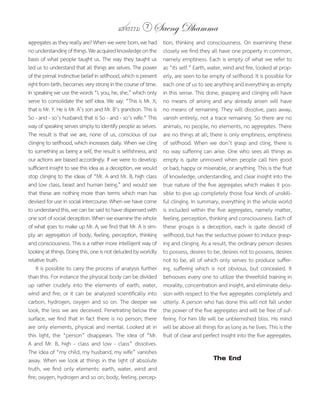 แสงธรรม 7        Saeng Dhamma
aggregates as they really are? When we were born, we had         tion, thinking and consciousness. On examining these
no understanding of things. We acquired knowledge on the         closely we find they all have one property in common,
basis of what people taught us. The way they taught us           namely emptiness. Each is empty of what we refer to
led us to understand that all things are selves. The power       as “its self.” Earth, water, wind and fire, looked at prop-
of the primal instinctive belief in selfhood, which is present   erly, are seen to be empty of selfhood. It is possible for
right from birth, becomes very strong in the course of time.     each one of us to see anything and everything as empty
In speaking we use the words “I, you, he, she,” which only       in this sense. This done, grasping and clinging will have
serve to consolidate the self idea. We say: “This is Mr. X;      no means of arising and any already arisen will have
that is Mr. Y. He is Mr. A’s son and Mr. B’s grandson. This is   no means of remaining. They will dissolve, pass away,
So - and - so’s husband; that is So - and - so’s wife.” This     vanish entirely, not a trace remaining. So there are no
way of speaking serves simply to identify people as selves.      animals, no people, no elements, no aggregates. There
The result is that we are, none of us, conscious of our          are no things at all; there is only emptiness, emptiness
clinging to selfhood, which increases daily. When we cling       of selfhood. When we don’t grasp and cling, there is
to something as being a self, the result is selfishness, and     no way suffering can arise. One who sees all things as
our actions are biased accordingly. If we were to develop        empty is quite unmoved when people call him good
sufficient insight to see this idea as a deception, we would     or bad, happy or miserable, or anything. This is the fruit
stop clinging to the ideas of “Mr. A and Mr. B, high class       of knowledge, understanding, and clear insight into the
and low class, beast and human being,” and would see             true nature of the five aggregates which makes it pos-
that these are nothing more than terms which man has             sible to give up completely those four kinds of unskill-
devised for use in social intercourse. When we have come         ful clinging. In summary, everything in the whole world
to understand this, we can be said to have dispensed with        is included within the five aggregates, namely matter,
one sort of social deception. When we examine the whole          feeling, perception, thinking and consciousness. Each of
of what goes to make up Mr. A, we find that Mr. A is sim-        these groups is a deception, each is quite devoid of
ply an aggregation of body, feeling, perception, thinking        selfhood, but has the seductive power to induce grasp-
and consciousness. This is a rather more intelligent way of      ing and clinging. As a result, the ordinary person desires
looking at things. Doing this, one is not deluded by worldly     to possess, desires to be, desires not to possess, desires
relative truth.                                                  not to be, all of which only serves to produce suffer-
    It is possible to carry the process of analysis further      ing, suffering which is not obvious, but concealed. It
than this. For instance the physical body can be divided         behooves every one to utilize the threefold training in
up rather crudely into the elements of earth, water,             morality, concentration and insight, and eliminate delu-
wind and fire; or it can be analyzed scientifically into         sion with respect to the five aggregates completely and
carbon, hydrogen, oxygen and so on. The deeper we                utterly. A person who has done this will not fall under
look, the less we are deceived. Penetrating below the            the power of the five aggregates and will be free of suf-
surface, we find that in fact there is no person; there          fering. For him life will be unblemished bliss. His mind
are only elements, physical and mental. Looked at in             will be above all things for as long as he lives. This is the
this light, the “person” disappears. The idea of “Mr.            fruit of clear and perfect insight into the five aggregates.
A and Mr. B, high - class and low - class” dissolves.
The idea of “my child, my husband, my wife” vanishes
away. When we look at things in the light of absolute                                   The End
truth, we find only elements: earth, water, wind and
fire; oxygen, hydrogen and so on; body, feeling, percep-
 
