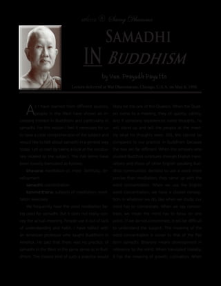 แสงธรรม 8      Saeng Dhamma

                                                 Samadhi
                                    in Buddhism
                                               by Ven. Prayudh Payutto
                             Lecture delivered at Wat Dhammaram, Chicago, U.S.A. on May 6, 1996




   A     s I have learned from different sources,
         people in the West have shown an in-
creasing interest in Buddhism and particularly in
                                                      likely be the one of the Quakers. When the Quak-
                                                      ers come to a meeting, they sit quietly, calmly,
                                                      and if someone experiences some thoughts, he
samadhi. For this reason I feel it necessary for us   will stand up and tell the people at the meet-
to have a clear comprehension of the subject and      ing what his thoughts were. Still, this cannot be
would like to talk about samadhi in a general way     compared to our practice in Buddhism because
today. Let us start by taking a look at the vocabu-   the two are far different. When the scholars who
lary related to the subject. The Pali terms have      studied Buddhist scriptures through English trans-
been loosely translated as follows:                   lations and those of other English speaking Bud-
    bhavana: meditation or, more faithfully, de-      dhist communities decided to use a word more
velopment                                             precise than meditation, they came up with the
    samadhi: concentration                            word concentration. When we use the English
    kammatthana: subjects of meditation; medi-        word concentration, we have a clearer concep-
tation exercises                                      tion. In whatever we do, like when we study, our
    We frequently hear the word meditation be-        mind has to concentrate. When we say concen-
ing used for samadhi. But it does not really con-     trate, we mean the mind has to focus on one
vey the actual meaning. People use it out of lack     point. 1f we do not concentrate, it will be difficult
of understanding and habit. I have talked with        to understand the subject. The meaning of the
an American professor who taught Buddhism in          word concentration is closer to that of the Pali
America. He said that there was no practice of        term samadhi. Bhavana means development in
samadhi in the West in the same sense as in Bud-      reference to the mind. When translated literally,
dhism. The closest kind of such a practice would      it has the meaning of growth, cultivation. When
 
